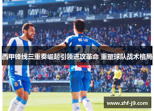 西甲锋线三重奏崛起引领进攻革命 重塑球队战术格局 西甲锋线三重奏崛起引领进攻革命 重塑球队战术格局