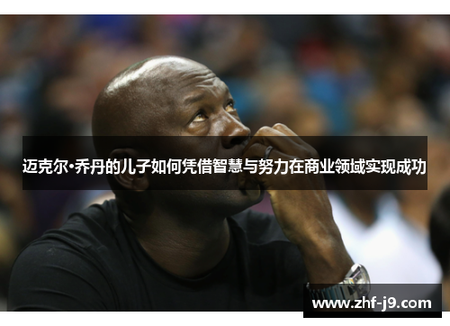 迈克尔·乔丹的儿子如何凭借智慧与努力在商业领域实现成功