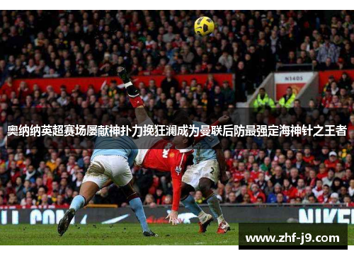 奥纳纳英超赛场屡献神扑力挽狂澜成为曼联后防最强定海神针之王者 奥纳纳英超赛场屡献神扑力挽狂澜成为曼联后防最强定海神针之王者